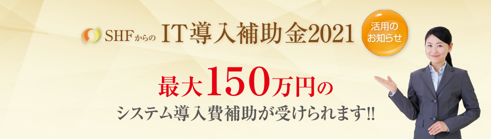 SHFからのIT導入補助金2021活用のお知らせ 最大150万円のシステム導入補助が受けられます!!